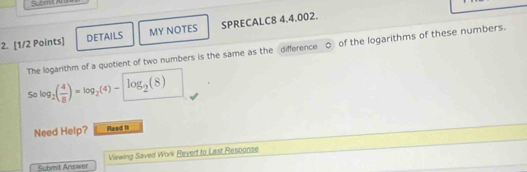 Submit Ans 
2. [1/2 Points] DETAILS MY NOTES SPRECALC8 4.4.002. 
The logarithm of a quotient of two numbers is the same as the difference of the logarithms of these numbers. 
So log _2( 4/8 )=log _2(4)-log _2(8)
Need Help? Read It 
Viewing Saved Work Revert to Last Response 
Submit Answer