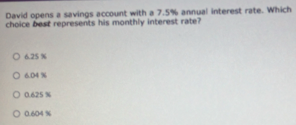 David opens a savings account with a 7.5% annual interest rate. Which
choice best represents his monthly interest rate?
6.25 %
6.04 %
0.625 %
0.604 %