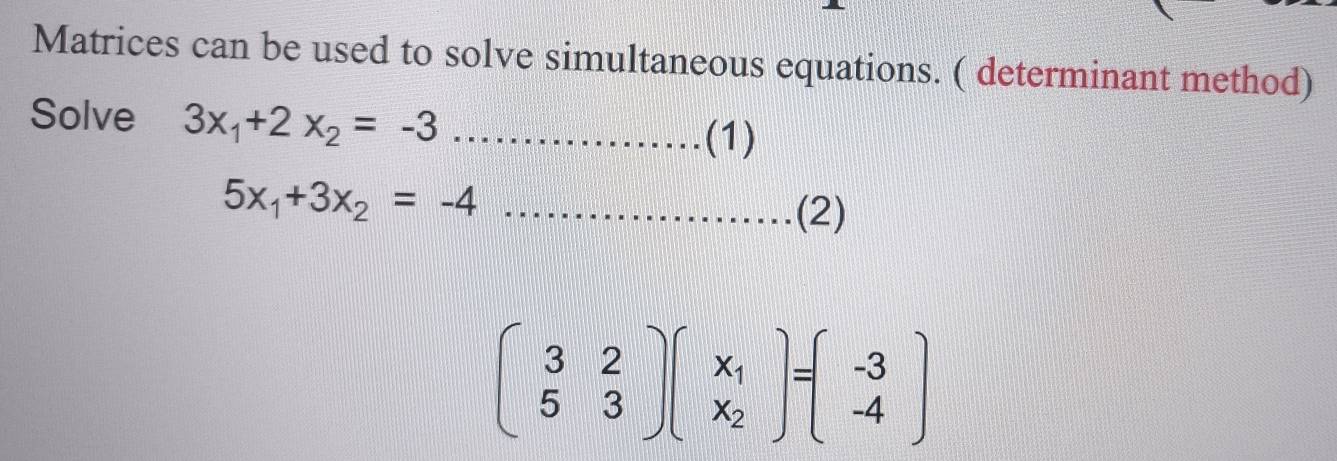 Matrices can be used to solve simultaneous equations. ( determinant method)
Solve 3x_1+2x_2=-3 _
(1)
5x_1+3x_2=-4 _
(2)
beginpmatrix 3&2 5&3endpmatrix beginpmatrix x_1 x_2endpmatrix =beginpmatrix -3 -4endpmatrix