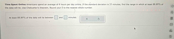 Time Spent Online Americans spend an average of 4 hours per day online. If the standard deviation is 33 minutes, find the range in which at least 88.89% of 
the data will lie. Use Chebyshev's theorem. Round your k to the nearest whole number 
At least 88.89% of the data will lie between □ and □ minutes. × 5