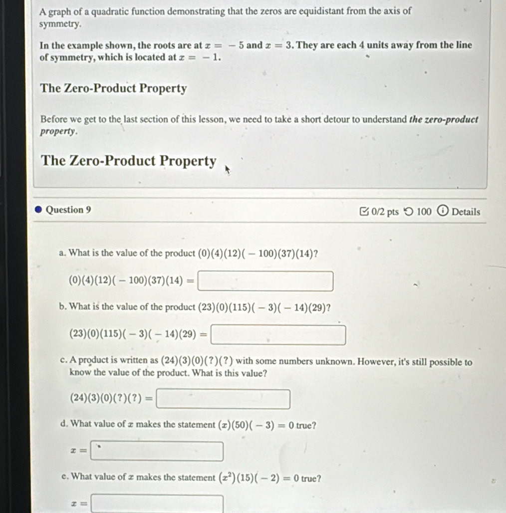 A graph of a quadratic function demonstrating that the zeros are equidistant from the axis of
symmetry.
In the example shown, the roots are at x=-5 and x=3. They are each 4 units away from the line
of symmetry, which is located at x=-1. 
The Zero-Product Property
Before we get to the last section of this lesson, we need to take a short detour to understand the zero-product
property.
The Zero-Product Property
Question 9 0/2 pts つ 100 ⓘ Details
a. What is the value of the product (0)(4)(12)(-100)(37)(14) ?
(0)(4)(12)(-100)(37)(14)= □ 
b. What is the value of the product (23)(0)(115)(-3)(-14)(29) ?
(23)(0)(115)(-3)(-14)(29)=□
c. A product is written as (24)(3)(0)(?)(?) ) with some numbers unknown. However, it's still possible to
know the value of the product. What is this value?
(24)(3)(0)(?)(?)=□
d. What value of x makes the statement (x)(50)(-3)=0 true?
x=□
e. What value of x makes the statement (x^2)(15)(-2)=0 true?
x=□