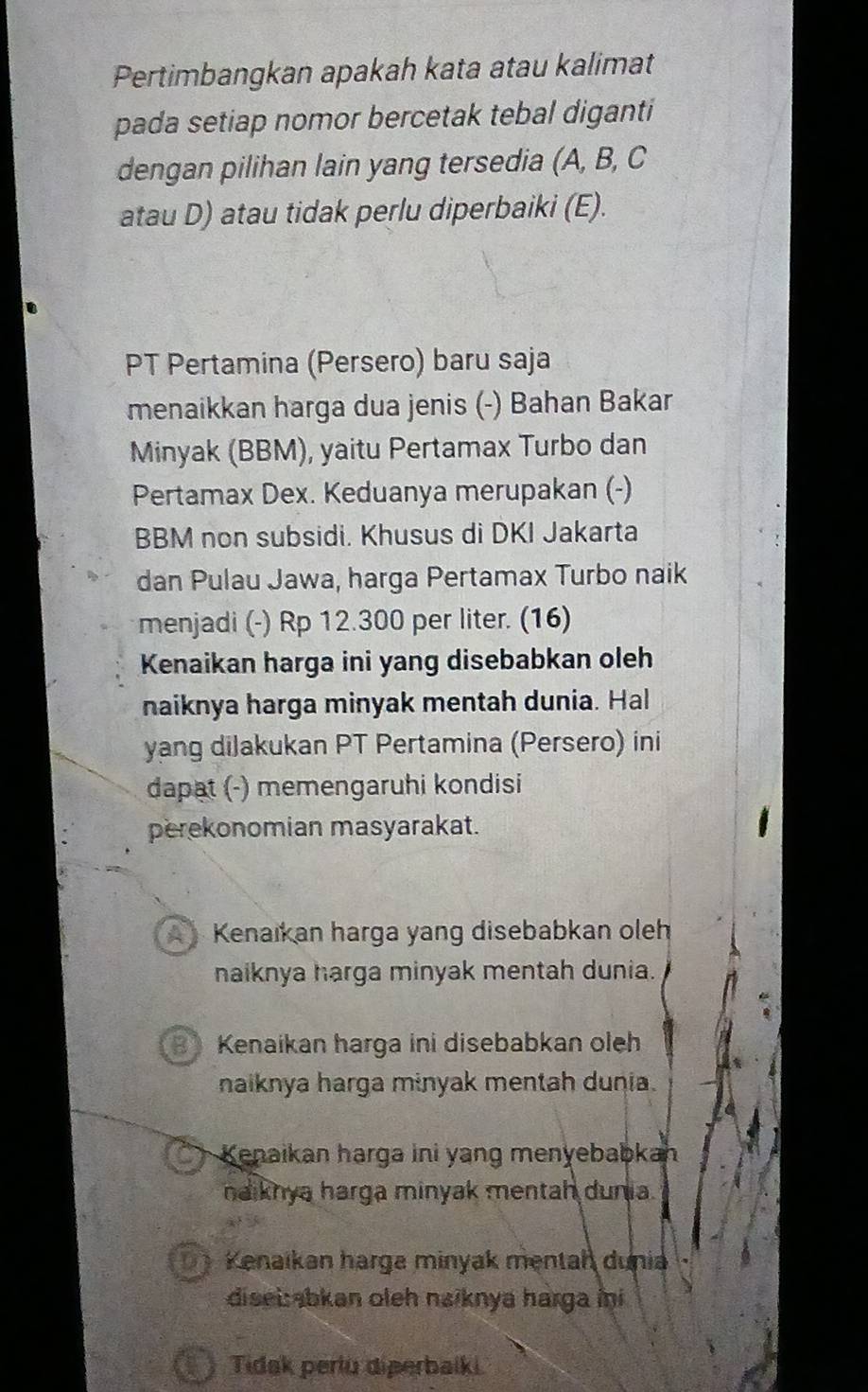 Pertimbangkan apakah kata atau kalimat
pada setiap nomor bercetak tebal diganti
dengan pilihan lain yang tersedia (A, B, C
atau D) atau tidak perlu diperbaiki (E).
PT Pertamina (Persero) baru saja
menaikkan harga dua jenis (-) Bahan Bakar
Minyak (BBM), yaitu Pertamax Turbo dan
Pertamax Dex. Keduanya merupakan (-)
BBM non subsidi. Khusus di DKI Jakarta
dan Pulau Jawa, harga Pertamax Turbo naik
menjadi (-) Rp 12.300 per liter. (16)
Kenaikan harga ini yang disebabkan oleh
naiknya harga minyak mentah dunia. Hal
yang diJakukan PT Pertamina (Persero) ini
dapat (-) memengaruhi kondisi
perekonomian masyarakat.
Kenaıkan harga yang disebabkan oleh
naiknya harga minyak mentah dunia.
B Kenaikan harga ini disebabkan oleh
naiknya harga minyak mentah dunia.
Kenaikan harga ini yang menyebabkah
naiknya harga minyak mentah dunia.
Kenaikan harga minyak mentah dunia
disei:abkan oleh naiknya harga ini
Tidak perlu diperbaíki