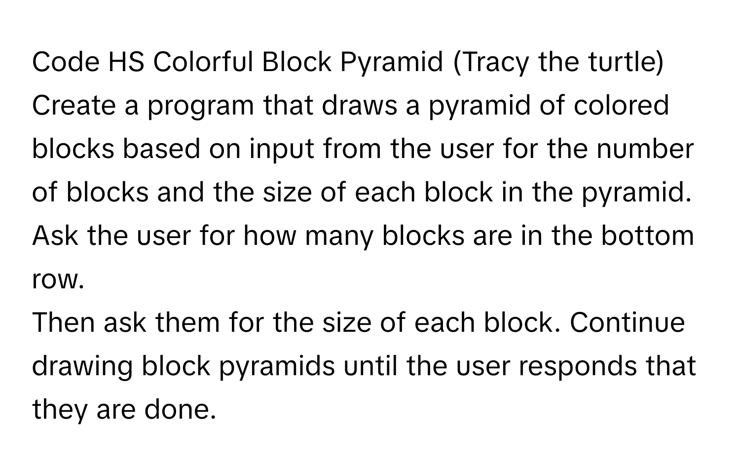 Code HS Colorful Block Pyramid (Tracy the turtle)

Create a program that draws a pyramid of colored blocks based on input from the user for the number of blocks and the size of each block in the pyramid. Ask the user for how many blocks are in the bottom row.
Then ask them for the size of each block. Continue drawing block pyramids until the user responds that they are done.