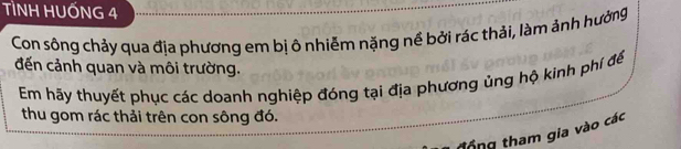 TÌNH HUỐNG 4 
Con sông chảy qua địa phương em bị ô nhiễm nặng nề bởi rác thải, làm ảnh hưởng 
đến cảnh quan và môi trường. 
Em hãy thuyết phục các doanh nghiệp đóng tại địa phương ủng hộ kinh phí để 
thu gom rác thải trên con sông đó. 
tổng tham gia vào các