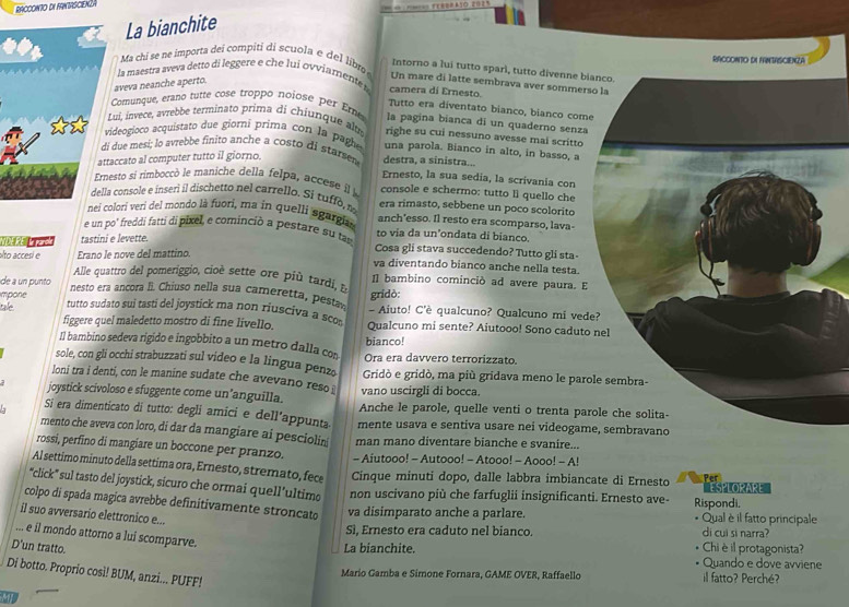 RACCONTO DI FANTASCIENŽA
E==A1O 212'
La bianchite
Ma chi se ne importa deí compiti di scuola e del libm RACCONTO DI FNTRSCIENZA
Intorno a lui tutto sparl, tutto divenne bi
la maestra aveva detto di leggere e che lui ovviamente t camera di Ernesto. Un mare di latte sembrava aver sommers
aveva neanche aperto.
Tutto era diventato bianco, bianco come
Comunque, erano tutte cose troppo nojose per Eme la pagina bianca di un quaderno senza
ui, invece, avrebbe terminato prima di chiunque alté righe su cui nessuno avesse mai scritto
ideogioco acquistato due giorni prima con la paghe una parola. Bianco in alto, in basso, a
due mesi; lo avrebbe finito anche a costo di starsen destra, a sinistra...
ccato al computer tutto il giorno.
Ernesto, la sua sedia, la scrivania con
esto sí rímboccó le maniche della felpa, accese l console e schermo: tutto lì quello che
console e inseri il dischetto nel carrello. Si tuf f, era rimasto, sebbene un poco scolorito
lorí veri del mondo là fuori, ma in quelli sgargia anch’esso. Il resto era scomparso, lava-
e un po' freddi fatti di pixel, e cominció a pestare su tas to vịa da un'ondata di bianco.
NDEPEER tastini e levette.
alto accesí e Erano le nove del mattino.
Cosa gli stava succedendo? Tutto gli sta-
va diventando bianco anche nella testa.
Alle quattro del pomeriggio, cio é sette ore pu tardi, I] bambino cominció ad avere paura. E
de a un punto  nesto era ancora Ii. Chiuso nella sua cameretta, pesta
impone gridò: - Aiuto! C'è qualcuno? Qualcuno mi ved
tale tutto sudato sui tasti del joystick ma non riusciva a sco Qualcuno mi sente? Aiutooo! Sono caduto
figgere quel maledetto mostro di fine livello.
Il bambino sedeva rigido e ingobbito a un metro dalla co bianco!
sole, con gli occhi strabuzzati sul video e la lingua penz Ora era davvero terrorizzato.
loni tra i denti, con le manine sudate che avevano reso vano uscirgli di bocca.  Gridò e gridò, ma più gridava meno le paro
joystick scivoloso e sfuggente come un’anguilla. Anche le parole, quelle venti o trenta par
Si era dimenticato di tutto: degli amici e dell’appunta mente usava e sentiva usare nei videogam
mento che aveva con loro, di dar da mangiare ai pesciolin man mano diventare bianche e svanire...
rossi, perfino di mangiare un boccone per pranzo. - Aiutooo! - Autooo! - Atooo! - Aooo! - A!
Al settimo minuto della settima ora, Ernesto, stremato, fece Cinque minuti dopo, dalle labbra imbiancate di Ernesto
ESPLORARE
“click” sul tasto del joystick, sicuro che ormai quell’ultim non uscivano più che farfuglii insignificanti. Ernesto ave- Rispondi.
colpo di spada magica avrebbe definitivamente stroncato
il suo avversario elettronico e...
va disimparato anche a parlare. * Qual è il fatto principale
Sì, Ernesto era caduto nel bianco. di cui si narra?
... e il mondo attorno a lui scomparve.
D'un tratto. La bianchite. Chiè il protagonista? Quando e dove avviene
Di botto. Proprio così! BUM, anzi... PUFF!
Mario Gamba e Simone Fornara, GAME OVER, Raffaello il fatto? Perché?