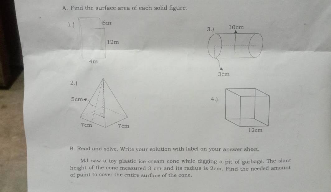 Find the surface area of each solid figure. 
1. )
12m
4m

B. Read and solve. Write your solution with label on your answer sheet. 
MJ saw a toy plastic ice cream cone while digging a pit of garbage. The slant 
height of the cone measured 3 cm and its radius is 2cm. Find the needed amount 
of paint to cover the entire surface of the cone.