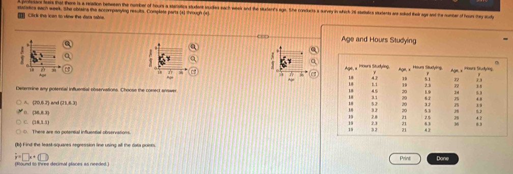 A professor fests that there is a relation between the number of hours a statistics student studies each week and the student's age. She conducts a survey in which 26 statislics students are ssked their age and the rumber of hous mey sudy
statistics each week. She obtains the accompanying results. Complete parts (a) through (e).
Click the icon to view the data table.
Age and Hours Studying

18 27 36 11 *
Ago Ago
Determine any potential influential observations. Choose the correct answer
A. (20,6.2) and (21,6.3)
0. (36,8.3)
C. (18,1.1)
O. There are no potential influential observations. 
(b) Find the least-squares regression line using all the data points
hat y=□ x+(□ ) Print Done
(Round to three decimal places as needed.)