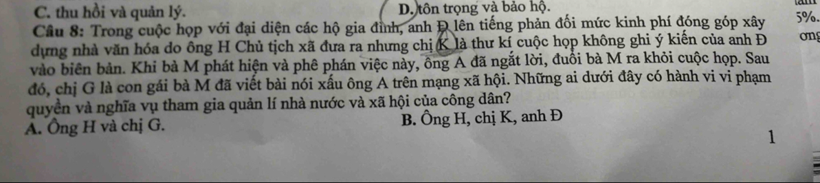 C. thu hồi và quản lý. D. tôn trọng và bảo hộ.
Câu 8: Trong cuộc họp với đại diện các hộ gia đình, anh Đ lên tiếng phản đối mức kinh phí đóng góp xây 5%.
dựng nhà văn hóa do ông H Chủ tịch xã đưa ra nhưng chị K là thư kí cuộc họp không ghi ý kiến của anh Đ on
vào biên bản. Khi bà M phát hiện và phê phán việc này, ông A đã ngắt lời, đuồi bà M ra khỏi cuộc họp. Sau
đó, chị G là con gái bà M đã viết bài nói xấu ông A trên mạng xã hội. Những ai dưới đây có hành vi vi phạm
quyền và nghĩa vụ tham gia quản lí nhà nước và xã hội của công dân?
A. Ông H và chị G. B. Ông H, chị K, anh Đ
1