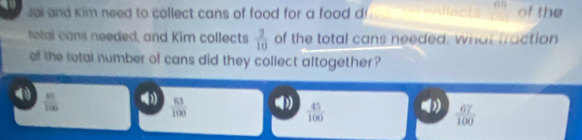 Jai and kim need to collect cans of food for a food d lect frac  of the
total cans needed, and Kim collects  2/10  of the total cans needed. what fraction
of the total number of cans did they collect altogether ?
 81/100 
 63/100 
 45/100 
 67/100 