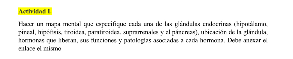 Actividad I. 
Hacer un mapa mental que especifique cada una de las glándulas endocrinas (hipotálamo, 
pineal, hipófisis, tiroidea, paratiroidea, suprarrenales y el páncreas), ubicación de la glándula, 
hormonas que liberan, sus funciones y patologías asociadas a cada hormona. Debe anexar el 
enlace el mismo