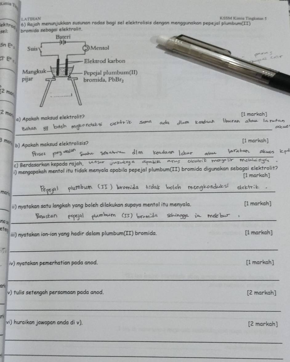 Kimia 1
LATIHAN KSSM Kimia Tingkstan 5
ektro. 6) Rajah menunjukkan susunan radas bagi sel elektrolisis dengan menggunakan pepejal plumbum(II)
sel: bromida sebagai elektrolit.
Sn Eº
E:
_
2 m²
2 man
a) Apakah maksud elektrolit?
_
_
_
_
3 mar
b) Apakah maksud elektrolisis?
__
c) Berdasarkan kepada rajah,
i) mengapakah mentol itu tidak menyala apabila pepejal plumbum(II) bromida digunakan sebagai elektrol
(1 m²
mor_
_
_
ii) nyatakan satu langkah yang boleh dilakukan supaya mentol itu menyala.
[1 markah
no 
_
ete
iii) nyatakan ion-ion yang hadir dalam plumbum(II) bromida. [1 markah]
_
iv) nyatakan pemerhatian pada anod. [1 markah]
_
ark
v) tulis setengah persamaan pada anod. [2 markah]
_
_
vi) huraikan jawapan anda di v). [2 markah]
_
_