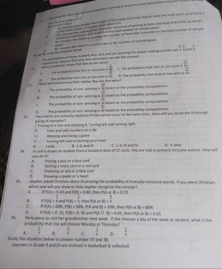 Ana asked her classmate Ben the probability of getting at least one head when three coins are tosseu.
ves, because Ben divided the number of favorable outcomes that at least one head turns up which is 7
M  
en correct? Why? that the probability is  7/8 .is
A. to the total number of sample space which is 8.
Yes, because Ben added all the favorable outcomes of getting at least one head that turns up which
B. totaled to 7 and divide it by 8 which is the total number of sample space.
C No, because Ben failed to multiply the number of favorable outcomes to the total number of sample
space.
For 31-32, study the situation below. No, because Ben failed to count properly the number of sample space.
Q
The probabilities of three students Roy, Ann and Leo winning the poster making contest are  2/7 , 1/8  and  1/5 
respectively. Assume that only one contestant can win the contest.
31. Which prediction shows that Ann or Leo wins?
A.       The probability that Ann or Leo wins is  1/40.  C. The probability that Ann or Leo wins is  13/40 ..
B. The probability that Ann or Leo wins is  23/56.  D. The probability that Ann or Leo wins is  17/35 .
32.      What will convince you that neither Roy nor Ann wins?
A. The probability of non- winning is  23/56  based on the probability computations.
B. The probability of non- winning is  18/35  based on the probability computations.
C. The probability of non- winning is  33/56  based on the probability computations.
D. The probability of non- winning is  27/40  based on the probability computations.
33. Two events are mutually exclusive if they cannot occur at the same time. How will you illustrate it through
giving of examples?
I. Tossing of a coin and sleeping II. Turning left and turning right
II. Even and odd numbers on a die
IV. Winning and losing a game
V. Turning left and scratching your head
A. I only B. I, II, and III C. I, II, III and IV D. V only
34. A card is drawn at random from a standard deck of 52 cards. You are told to present inclusive events. How will
you do it?
A. Picking a jack or a face card
B. Getting a black card or a red card
C. Choosing an ace or a face card
D. Showing a spade or a heart
35. Jaspher asked Christian about illustrating the probability of mutually exclusive events. If you were Christian,
which one will you show to help Jaspher recognize the concept?
A. IfP(A)=0.30 and P(B)=0.40 , then P(A or B)=0.70
B. P(A)= 5/9  and P(B)= 1/9 , then P(A or B)= 4/9 
C. If P(A)=20% ,P(B)=50% ,P(A and B)=10% , then P(A or B)=80%
D. If P(A)=0.15,P(B)=0.45 and P(A∩ E )=0.05 , then P(A or B)=0.65
36. Perla plans to visit her grandmother next week. If she chooses a day of the week at random, what is the
probability that she will choose Monday or Thursday?
A.  1/7  B.  2/7  C.  1/5  D.  2/5 
Study the situation below to answer number 37 and 38.
Learners in Grade 9 and10 are inclined in basketball & volleyball.