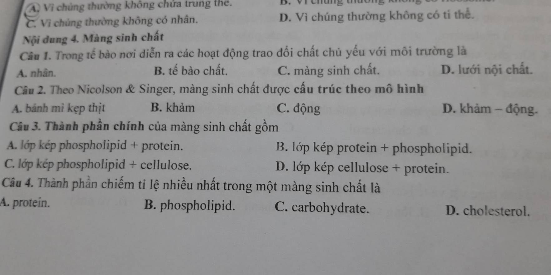 A, Vi chúng thường không chứa trung thể. B. Vr chung t
C. Vì chúng thường không có nhân. D. Vì chúng thường không có tí thể.
Nội dung 4. Màng sinh chất
Câu 1. Trong tế bào nơi diễn ra các hoạt động trao đổi chất chủ yếu với môi trường là
A. nhân. B. tế bào chất. C. màng sinh chất. D. lưới nội chất.
Câu 2. Theo Nicolson & Singer, màng sinh chất được cấu trúc theo mô hình
A. bánh mì kẹp thịt B. khảm C. động D. khảm − động.
Câu 3. Thành phần chính của màng sinh chất gồm
A. lớp kép phospholipid + protein. B. lớp kép protein + phospholipid.
C. lớp kép phospholipid + cellulose. D. lớp kép cellulose + protein.
Câu 4. Thành phần chiếm tỉ lệ nhiều nhất trong một màng sinh chất là
A. protein. B. phospholipid. C. carbohydrate. D. cholesterol.