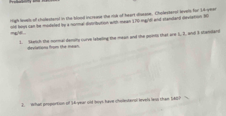 Probability and Stabs 
High levels of cholestero! in the blood increase the risk of heart disease. Cholesterol levels for 14-year
old boys can be modeled by a normal distribution with mean 170 mg/dl and standard deviation 30
mg/dl... 
1. Sketch the normal density curve labeling the mean and the points that are 1, 2, and 3 standard 
deviations from the mean. 
2. What proportion of 14-year old boys have cholesterol levels less than 140?