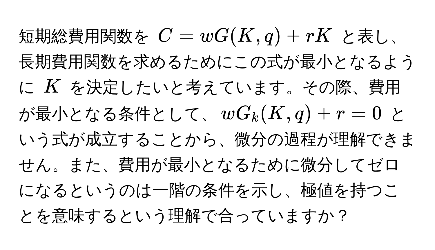 短期総費用関数を $C = wG(K,q) + rK$ と表し、長期費用関数を求めるためにこの式が最小となるように $K$ を決定したいと考えています。その際、費用が最小となる条件として、$wG_k(K,q) + r = 0$ という式が成立することから、微分の過程が理解できません。また、費用が最小となるために微分してゼロになるというのは一階の条件を示し、極値を持つことを意味するという理解で合っていますか？