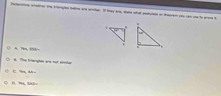 Determne whether the trangles below are similar If they are, state what postulate or theorem you can use to prove it
A. Yes, SSS~
B. The triangles are not similar
C. Yes, AA~
D. Yes, SAS~