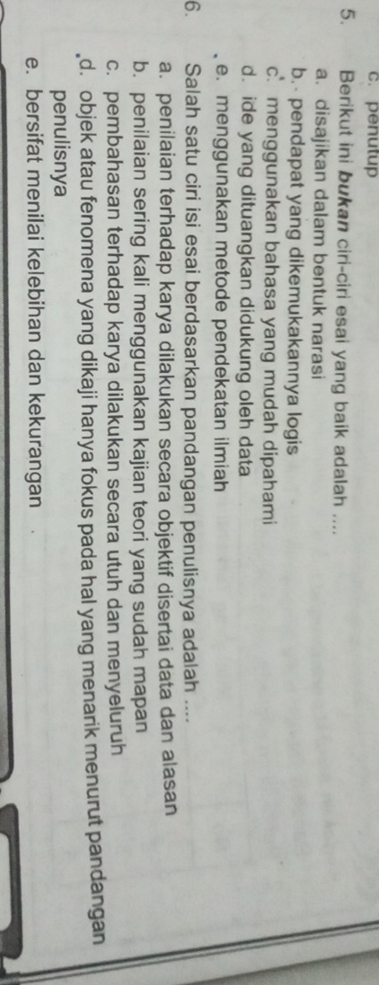 c. penutup
5. Berikut ini bukan ciri-ciri esai yang baik adalah ....
a. disajikan dalam bentuk narasi
b.- pendapat yang dikemukakannya logis
c. menggunakan bahasa yang mudah dipahami
d. ide yang dituangkan didukung oleh data
e. menggunakan metode pendekatan ilmiah
6. Salah satu ciri isi esai berdasarkan pandangan penulisnya adalah ....
a. penilaian terhadap karya dilakukan secara objektif disertai data dan alasan
b. penilaian sering kali menggunakan kajian teori yang sudah mapan
c. pembahasan terhadap karya dilakukan secara utuh dan menyeluruh
d. objek atau fenomena yang dikaji hanya fokus pada hal yang menarik menurut pandangan 
penulisnya
e. bersifat menilai kelebihan dan kekurangan