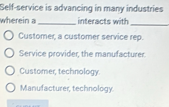 Self-service is advancing in many industries
wherein a_ interacts with_
Customer, a customer service rep.
Service provider, the manufacturer.
Customer, technology.
Manufacturer, technology.