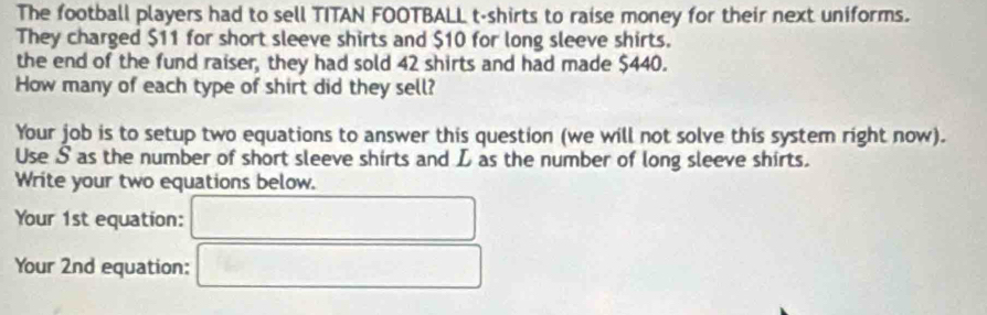 The football players had to sell TITAN FOOTBALL t-shirts to raise money for their next uniforms. 
They charged $11 for short sleeve shirts and $10 for long sleeve shirts. 
the end of the fund raiser, they had sold 42 shirts and had made $440. 
How many of each type of shirt did they sell? 
Your job is to setup two equations to answer this question (we will not solve this system right now). 
Use S as the number of short sleeve shirts and L as the number of long sleeve shirts. 
Write your two equations below. 
Your 1st equation: 
Your 2nd equation: