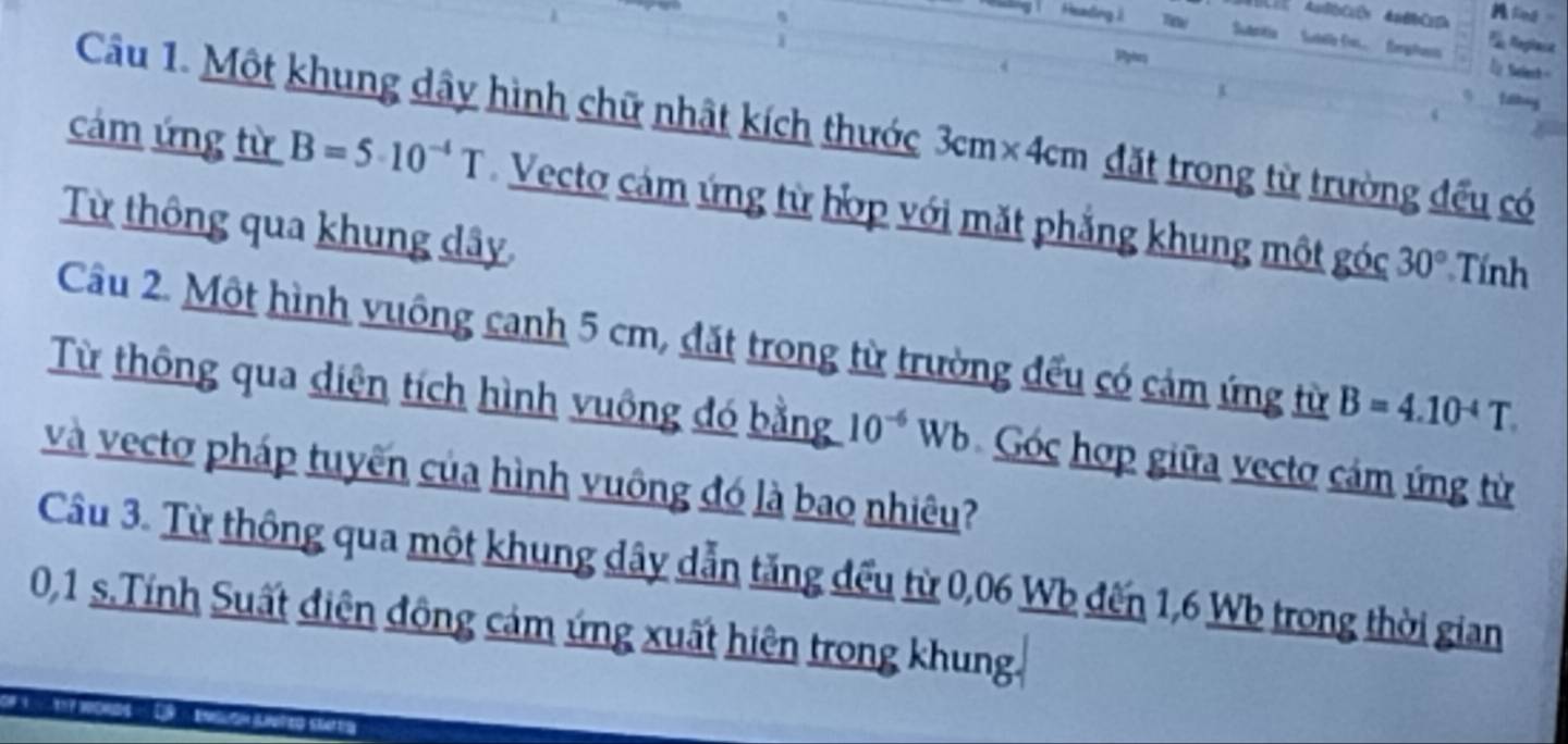 Heading i Suaritia Subelle f forphus 
Tie Reglast 
Up Setech= 

Câu 1. Một khung dây hình chữ nhật kích thước 3cm× 4cm ặt trong từ trường đều có 
cám ứng từ B=5· 10^(-4)T Vecto cảm ứng từ hớp với mặt phẳng khung một góc 30°
Từ thông qua khung dây 
Tính 
Câu 2. Một hình vuông canh 5 cm, đặt trong từ trường đếu có cảm ứng từ B=4.10^(-4)T. 
Từ thông qua diện tích hình vuông đó bằng 10^(-6)Wb Góc hợp giữa vectơ cảm ứng từ 
và vectơ pháp tuyến của hình vuông đó là bao nhiêu? 
Câu 3. Từ thông qua một khung dây dẫn tăng đếu từ 0,06 Wb đến 1,6 Wb trong thời gian
0,1 s.Tính Suất điện đông cảm ứng xuất hiện trong khung.