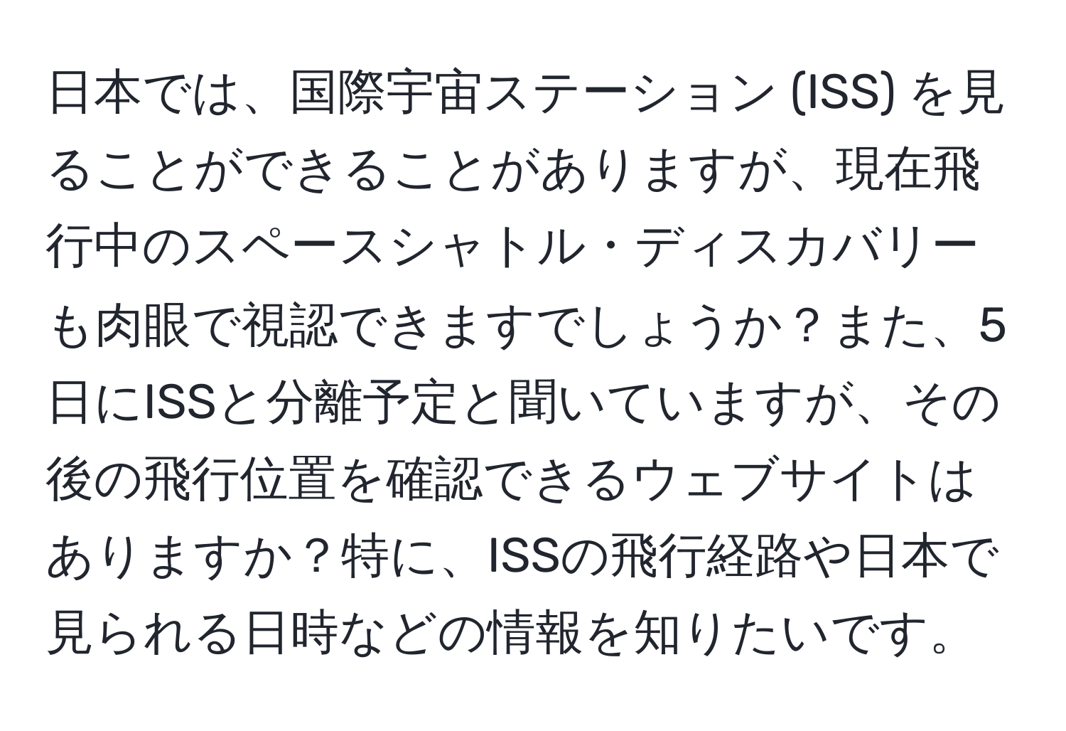 日本では、国際宇宙ステーション (ISS) を見ることができることがありますが、現在飛行中のスペースシャトル・ディスカバリーも肉眼で視認できますでしょうか？また、5日にISSと分離予定と聞いていますが、その後の飛行位置を確認できるウェブサイトはありますか？特に、ISSの飛行経路や日本で見られる日時などの情報を知りたいです。