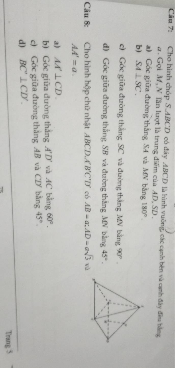 Cho hình chóp S. ABCD có đáy ABCD là hình vuông, các cạnh bên và cạnh đấy đều bằng 
a . Gọi M, N lần lượt là trung điểm của AD, SD. 
a) Góc giữa đường thắng SA và MN bằng 180°. 
b) SA⊥ SC. 
s 
c) Góc giữa đường thắng SC và đường thắng MN bằng 90°. 
d) Góc giữa đường thắng SB và đường thắng MN bằng 45°.
M D
Câu 8: Cho hình hộp chữ nhật ABCD. A'B'C'D' có AB=a; AD=asqrt(3)va
AA'=a. 
a) AA'⊥ CD. 
b) Góc giữa đường thắng A'D' và AC bằng 60°. 
c) Góc giữa đường thắng AB và CD' bằng 45°. 
d) BC'⊥ CD'. 
Trang 5