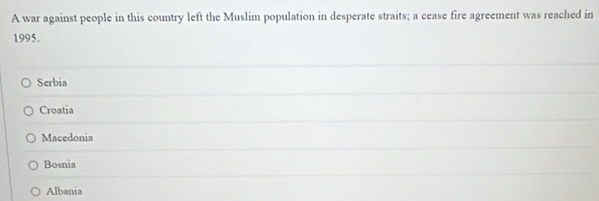 A war against people in this country left the Muslim population in desperate straits; a cease fire agreement was reached in
1995.
Serbia
Croatia
Macedonia
Bosnia
Albania