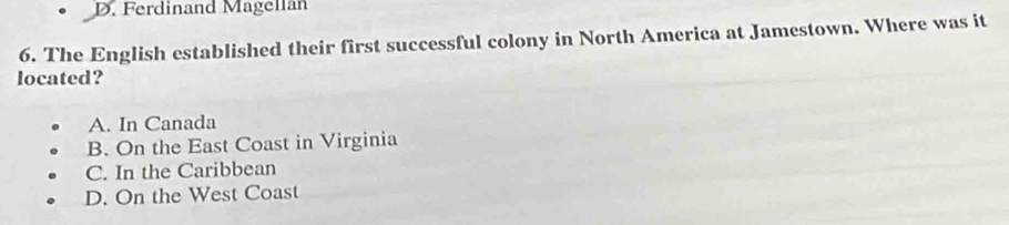 Ferdinand Magellan
6. The English established their first successful colony in North America at Jamestown. Where was it
located?
A. In Canada
B. On the East Coast in Virginia
C. In the Caribbean
D. On the West Coast
