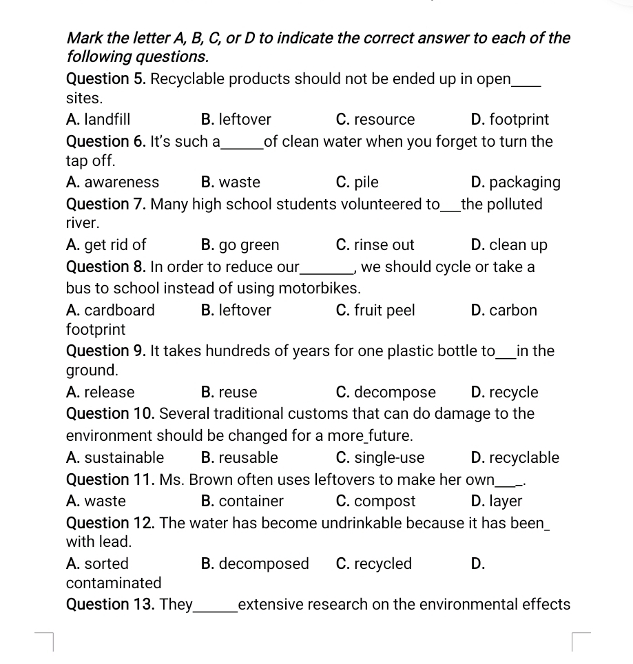 Mark the letter A, B, C, or D to indicate the correct answer to each of the
following questions.
Question 5. Recyclable products should not be ended up in open_
sites.
A. landfill B. leftover C. resource D. footprint
Question 6. It's such a_ of clean water when you forget to turn the 
tap off.
A. awareness B. waste C. pile D. packaging
Question 7. Many high school students volunteered to_ the polluted
river.
A. get rid of B. go green C. rinse out D. clean up
Question 8. In order to reduce our_ , we should cycle or take a
bus to school instead of using motorbikes.
A. cardboard B. leftover C. fruit peel D. carbon
footprint
Question 9. It takes hundreds of years for one plastic bottle to_ in the
ground.
A. release B. reuse C. decompose D. recycle
Question 10. Several traditional customs that can do damage to the
environment should be changed for a more_future.
A. sustainable B. reusable C. single-use D. recyclable
Question 11. Ms. Brown often uses leftovers to make her own_ .
A. waste B. container C. compost D. layer
Question 12. The water has become undrinkable because it has been_
with lead.
A. sorted B. decomposed C. recycled D.
contaminated
Question 13. They_ extensive research on the environmental effects