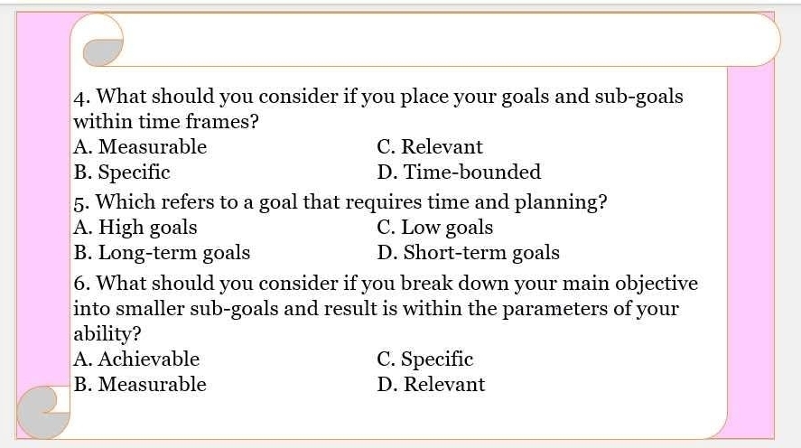 What should you consider if you place your goals and sub-goals
within time frames?
A. Measurable C. Relevant
B. Specific D. Time-bounded
5. Which refers to a goal that requires time and planning?
A. High goals C. Low goals
B. Long-term goals D. Short-term goals
6. What should you consider if you break down your main objective
into smaller sub-goals and result is within the parameters of your
ability?
A. Achievable C. Specific
B. Measurable D. Relevant