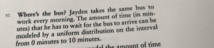 Where's the bus? Jayden takes the same bus to 
work every morning. The amount of time (in min- 
utes) that he has to wait for the bus to arrive can be 
modeled by a uniform distribution on the interval 
from 0 minutes to 10 minutes. 
I the amount of time