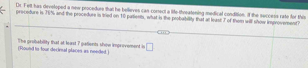 Dr. Fett has developed a new procedure that he believes can correct a life-threatening medical condition. If the success rate for this 
procedure is 76% and the procedure is tried on 10 patients, what is the probability that at least 7 of them will show improvement? 
The probability that at least 7 patients show improvement is □. 
(Round to four decimal places as needed.)