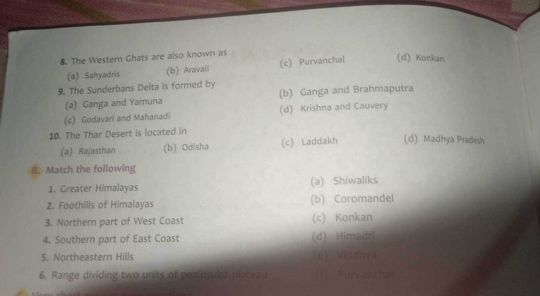 The Western Ghats are also known as
(a) Sahyadris (b) Aravali (c) Purvanchal
(d) Konkan
9. The Sunderbans Delta is formed by
(a) Ganga and Yamuna (b) Ganga and Brahmaputra
(c) Godavari and Mahanadi (d) Krishna and Cauvery
10. The Thar Desert is located in
(a) Rajasthan (b) Odisha (c) Laddakh
(d) Madhya Pradesh
B. Match the following
(a) Shiwaliks
1. Greater Himalayas
2. Foothills of Himalayas (b) Coromandel
3. Northern part of West Coast (c) Konkan
4. Southern part of East Coast (d) Himadri
5. Northeastern Hills (e) Vindhya
6. Range dividing two units of peninsular plateau (f) Purvanchal