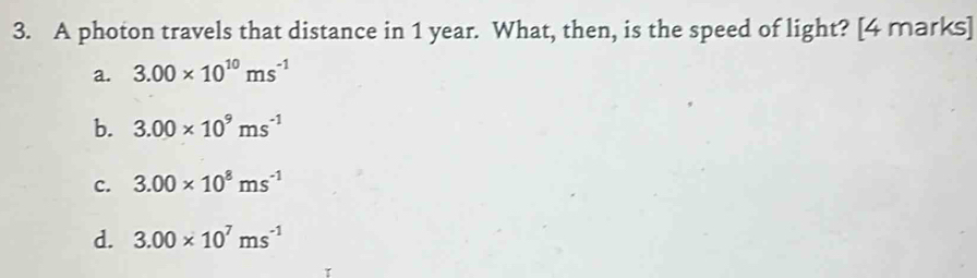 A photon travels that distance in 1 year. What, then, is the speed of light? [4 marks]
a. 3.00* 10^(10)ms^(-1)
b. 3.00* 10^9ms^(-1)
c. 3.00* 10^8ms^(-1)
d. 3.00* 10^7ms^(-1)