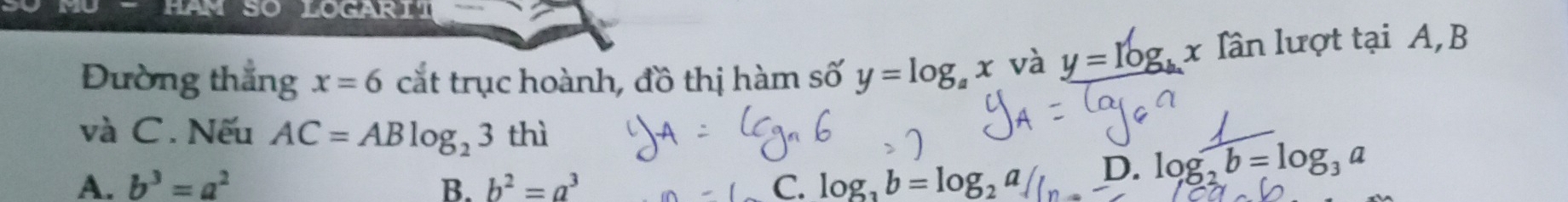 HAM SO LOGARIT
Đường thẳng x=6 cắt trục hoành, đồ thị hàm số y=log _ax và y=log _b x Iần lượt tại A, B
và C. Nếu AC=ABlog _23 thì
A. b^3=a^2 B. b^2=a^3 C. log _3b=log _2a D. log _2b=log _3a