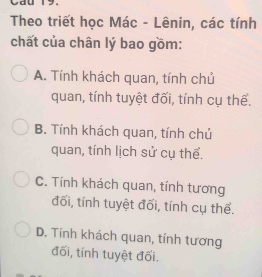 Cau 19.
Theo triết học Mác - Lênin, các tính
chất của chân lý bao gồm:
A. Tính khách quan, tính chủ
quan, tính tuyệt đối, tính cụ thể.
B. Tính khách quan, tính chủ
quan, tính lịch sử cụ thể.
C. Tính khách quan, tính tương
đối, tính tuyệt đối, tính cụ thể.
D. Tính khách quan, tính tương
đối, tính tuyệt đối.