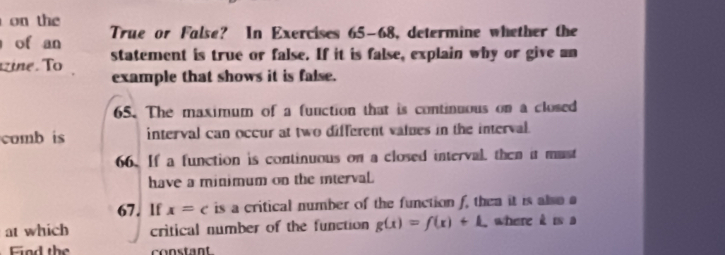 on the 
of an True or False? In Exercises 65-68, determine whether the 
ine. To statement is true or false. If it is false, explain why or give an 
example that shows it is false. 
65. The maximum of a function that is continuous on a closed 
comb is interval can occur at two different values in the interval. 
66. If a function is continuous on a closed interval, then it must 
have a minimum on the mterval. 
67. lf x=c is a critical number of the function f, then it is also a 
at which critical number of the function g(x)=f(x)+L where k is a 
Find the constant.