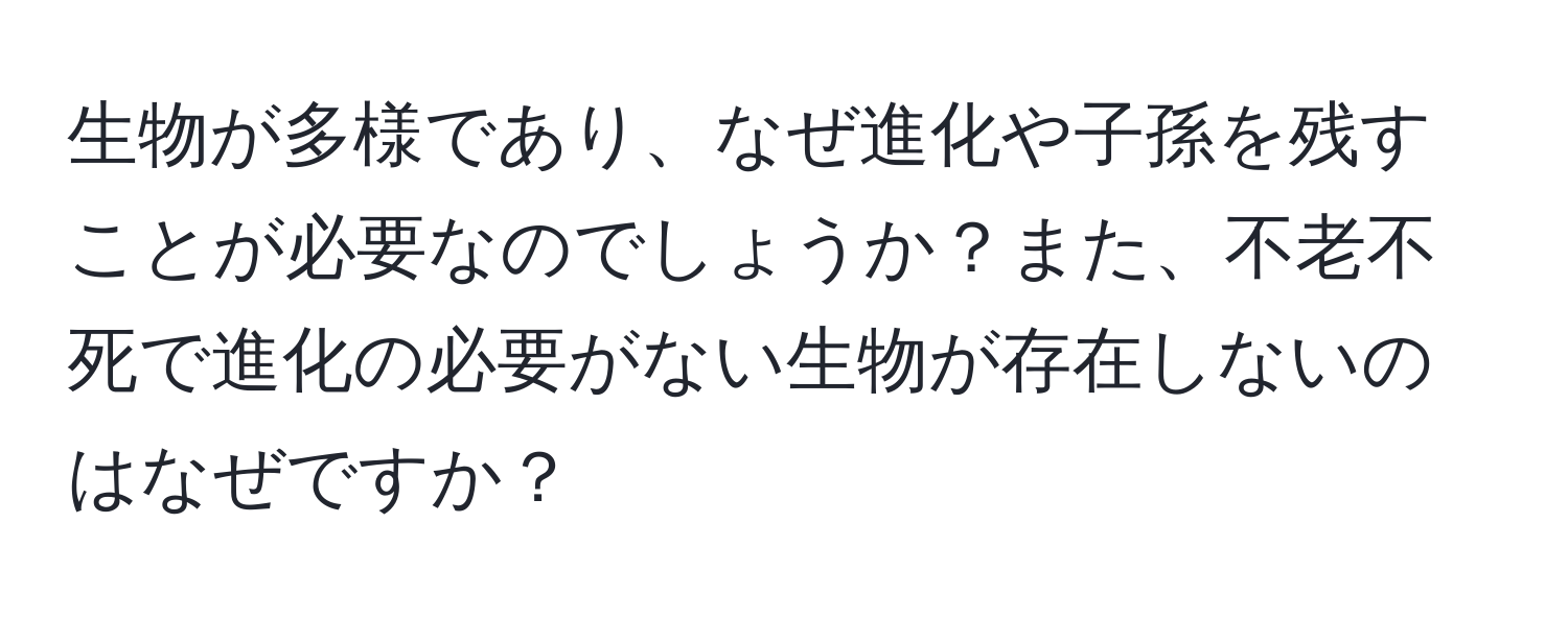 生物が多様であり、なぜ進化や子孫を残すことが必要なのでしょうか？また、不老不死で進化の必要がない生物が存在しないのはなぜですか？