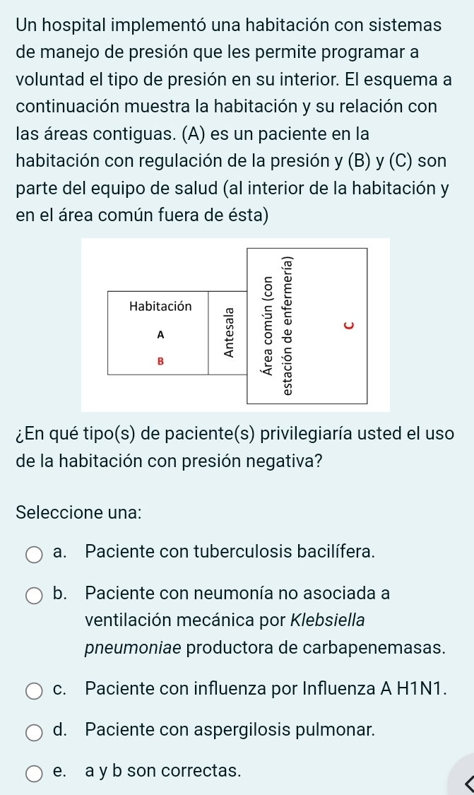 Un hospital implementó una habitación con sistemas
de manejo de presión que les permite programar a
voluntad el tipo de presión en su interior. El esquema a
continuación muestra la habitación y su relación con
las áreas contiguas. (A) es un paciente en la
habitación con regulación de la presión y (B) y (C) son
parte del equipo de salud (al interior de la habitación y
en el área común fuera de ésta)
¿En qué tipo(s) de paciente(s) privilegiaría usted el uso
de la habitación con presión negativa?
Seleccione una:
a. Paciente con tuberculosis bacilífera.
b. Paciente con neumonía no asociada a
ventilación mecánica por Klebsiella
pneumoniae productora de carbapenemasas.
c. Paciente con influenza por Influenza A H1N1.
d. Paciente con aspergilosis pulmonar.
e. a y b son correctas.