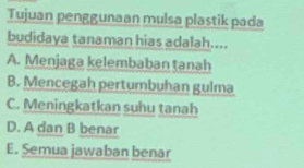 Tujuan penggunaan mulsa plastik pada
budidaya tanaman hias adalah....
A. Menjaga kelembaban tanah
B. Mencegah pertumbuhan gulma
C. Meningkatkan suhu tanah
D. A dan B benar
E. Semua jawaban benar