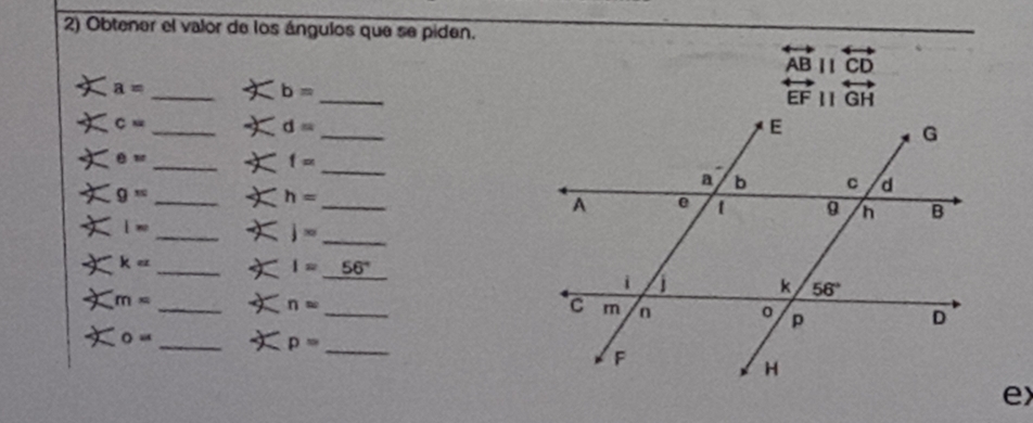 Obtener el valor de los ángulos que se piden.
overleftrightarrow ABparallel overleftrightarrow CD
_
a= _
b=
overleftrightarrow EFparallel overleftrightarrow GH
c=
_
_ d=
_
θ = _
f=
g= _
h= _
_
lw
j= _
_
_ k=
I= 56°
m= _
_ n=
0= _
_ p=
ex