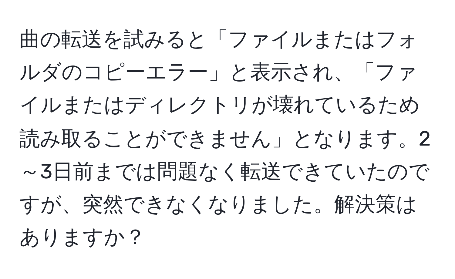 曲の転送を試みると「ファイルまたはフォルダのコピーエラー」と表示され、「ファイルまたはディレクトリが壊れているため読み取ることができません」となります。2～3日前までは問題なく転送できていたのですが、突然できなくなりました。解決策はありますか？