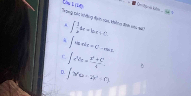 (1đ):
> n tập và kiểm ... c 9
Trong các khẳng định sau, khẳng định nào sai?
A. ∈t  1/x dx=ln x+C.
B. ∈t sin xdx=C-cos x.
C. ∈t x^3dx= (x^4+C)/4 .
D. ∈t 2e^xdx=2(e^x+C).