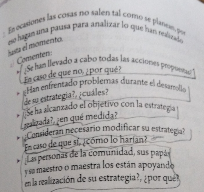 Ea ocasiones las cosas no salen tal como se planean, por 
eso hagan una pausa para analizar lo que han realizado 
hasta el momento. 
Comenten: 
¿Se han llevado a cabo todas las acciones propuestas? 
En caso de que no, ¿por qué? 
* =Han enfrentado problemas durante el desarrollo 
de su estrategia?, ¿cuáles? 
* ¿Se ha alcanzado el objetivo con la estrategia 
realizada?, ¿en qué medida? 
Consideran necesario modíficar su estrategía? 
En caso de que sí, ¿cómo lo harían? 
;Las personas de la comunídad, sus papás 
y su maestro o maestra los están apoyando 
en la realización de su estrategia?, ¿por qué?