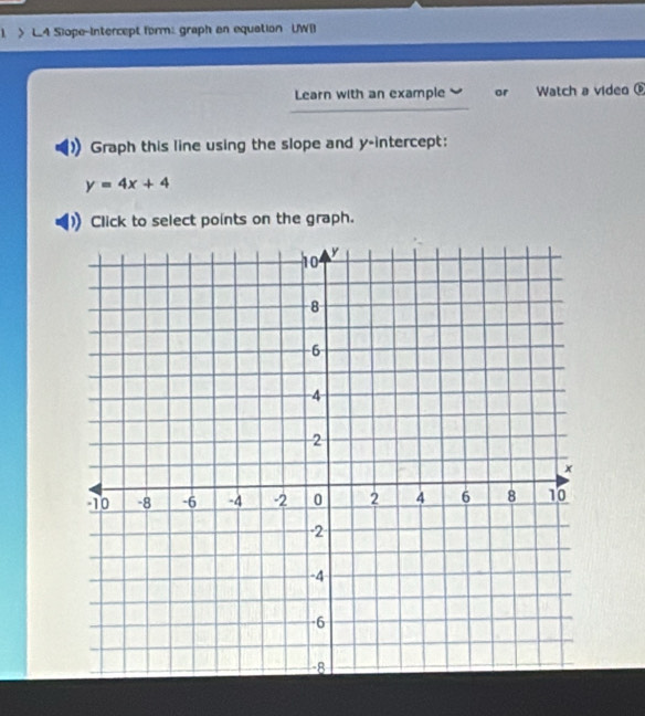 > L.4 Siope-Intercept form: graph an equation UWB 
Learn with an example or Watch a video 
Graph this line using the slope and y-intercept:
y=4x+4
Click to select points on the graph.