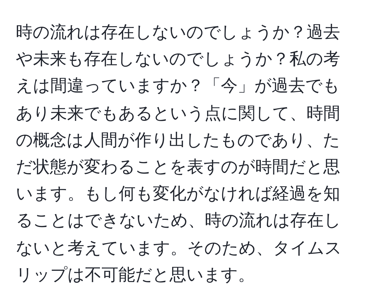 時の流れは存在しないのでしょうか？過去や未来も存在しないのでしょうか？私の考えは間違っていますか？「今」が過去でもあり未来でもあるという点に関して、時間の概念は人間が作り出したものであり、ただ状態が変わることを表すのが時間だと思います。もし何も変化がなければ経過を知ることはできないため、時の流れは存在しないと考えています。そのため、タイムスリップは不可能だと思います。