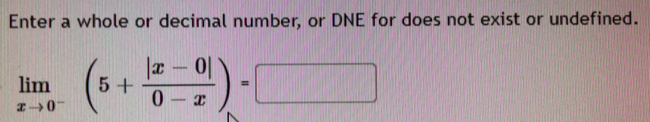 Enter a whole or decimal number, or DNE for does not exist or undefined.
limlimits _xto 0^-(5+ (|x-0|)/0-x )=□