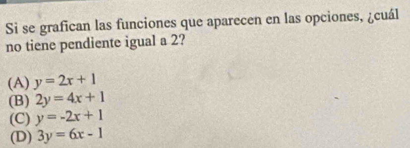 Si se grafican las funciones que aparecen en las opciones, ¿cuál
no tiene pendiente igual a 2?
(A) y=2x+1
(B) 2y=4x+1
(C) y=-2x+1
(D) 3y=6x-1