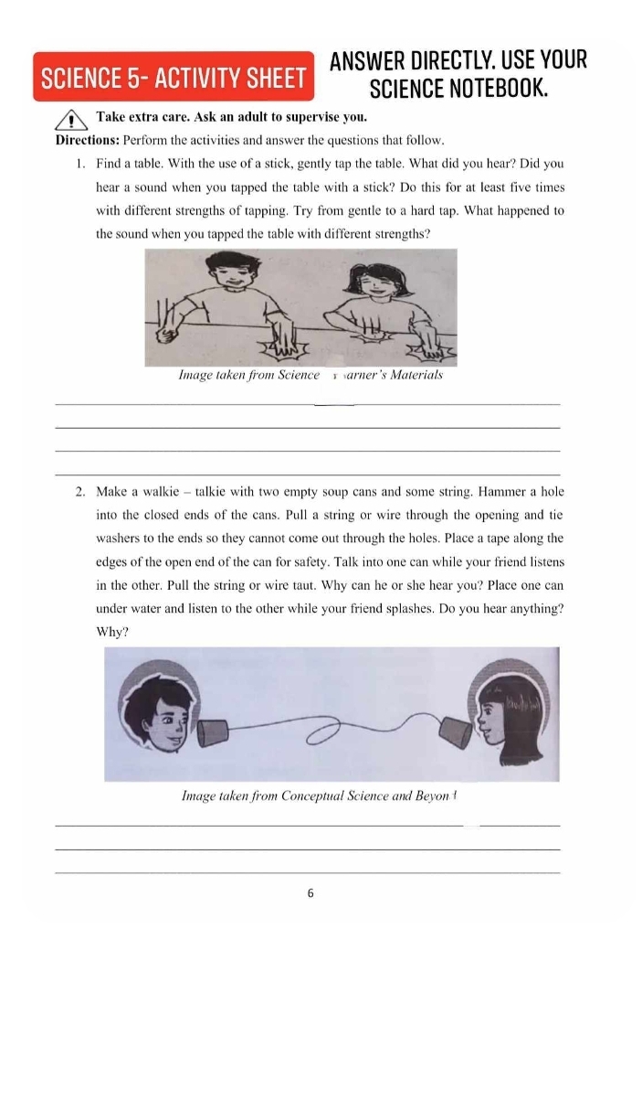 SCIENCE 5- ACTIVITY SHEET ANSWER DIRECTLY. USE YOUR 
SCIENCE NOTEBOOK. 
Take extra care. Ask an adult to supervise you. 
Directions: Perform the activities and answer the questions that follow. 
1. Find a table. With the use of a stick, gently tap the table. What did you hear? Did you 
hear a sound when you tapped the table with a stick? Do this for at least five times 
with different strengths of tapping. Try from gentle to a hard tap. What happened to 
the sound when you tapped the table with different strengths? 
_ 
_ 
_ 
_ 
2. Make a walkie - talkie with two empty soup cans and some string. Hammer a hole 
into the closed ends of the cans. Pull a string or wire through the opening and tie 
washers to the ends so they cannot come out through the holes. Place a tape along the 
edges of the open end of the can for safety. Talk into one can while your friend listens 
in the other. Pull the string or wire taut. Why can he or she hear you? Place one can 
under water and listen to the other while your friend splashes. Do you hear anything? 
Why? 
Image taken from Conceptual Science and Beyon ¹ 
_ 
_ 
_ 
6