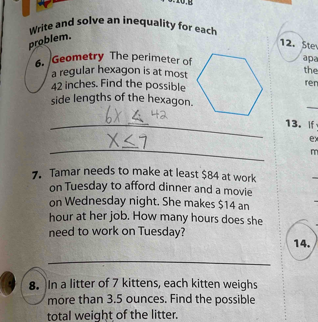 0.10.B 
Write and solve an inequality for each 
problem. 
12. Ste 
6. Geometry The perimeter of 
apa 
a regular hexagon is at most 
the
42 inches. Find the possible 
ren 
side lengths of the hexagon. 
_ 
_ 
_13. If 
ex 
_ 
m 
7. Tamar needs to make at least $84 at work 
_ 
on Tuesday to afford dinner and a movie 
on Wednesday night. She makes $14 an
hour at her job. How many hours does she 
need to work on Tuesday? 
14. 
_ 
8. In a litter of 7 kittens, each kitten weighs 
more than 3.5 ounces. Find the possible 
total weight of the litter.